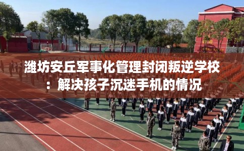 潍坊安丘军事化管理封闭叛逆学校：解决孩子沉迷手机的情况