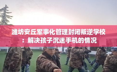 潍坊安丘军事化管理封闭叛逆学校：解决孩子沉迷手机的情况