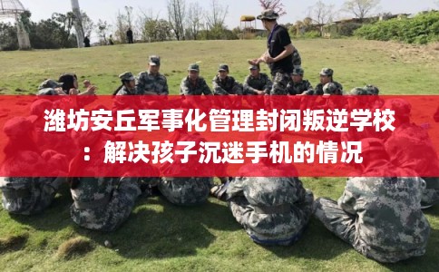 潍坊安丘军事化管理封闭叛逆学校：解决孩子沉迷手机的情况