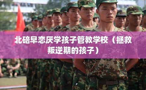 北碚早恋厌学孩子管教学校（拯救叛逆期的孩子）