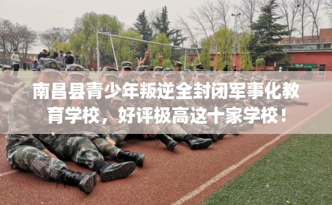 南昌县青少年叛逆全封闭军事化教育学校,好评极高这十家学校! 南昌县青少年叛逆全封闭军事化教育学校,好评极高这十家学校!