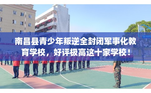 南昌县青少年叛逆全封闭军事化教育学校,好评极高这十家学校! 南昌县青少年叛逆全封闭军事化教育学校,好评极高这十家学校!