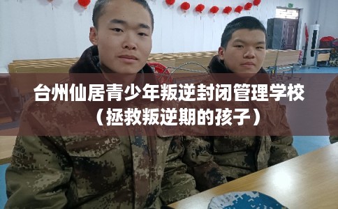 台州仙居青少年叛逆封闭管理学校（拯救叛逆期的孩子）