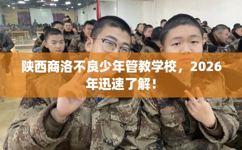 陕西商洛不良少年管教学校，2026年迅速了解！