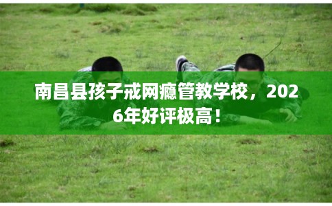 南昌县孩子戒网瘾管教学校，2026年好评极高！