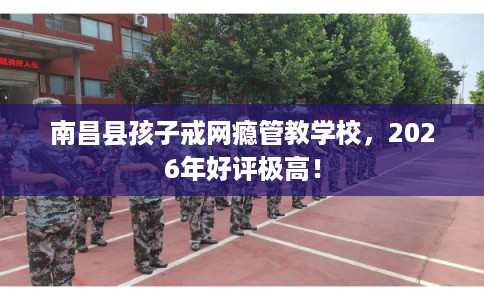 南昌县孩子戒网瘾管教学校，2026年好评极高！