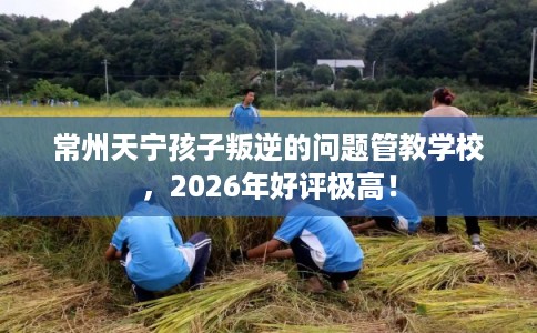常州天宁孩子叛逆的问题管教学校,2026年好评极高! 常州天宁孩子叛逆的问题管教学校,2026年好评极高!