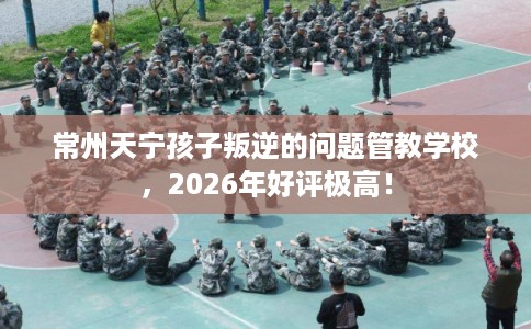 常州天宁孩子叛逆的问题管教学校,2026年好评极高! 常州天宁孩子叛逆的问题管教学校,2026年好评极高!