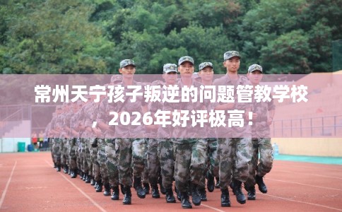 常州天宁孩子叛逆的问题管教学校，2026年好评极高！