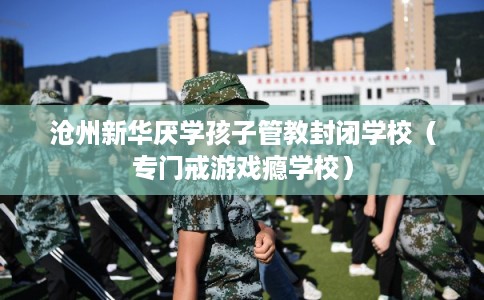 沧州新华厌学孩子管教封闭学校（专门戒游戏瘾学校）