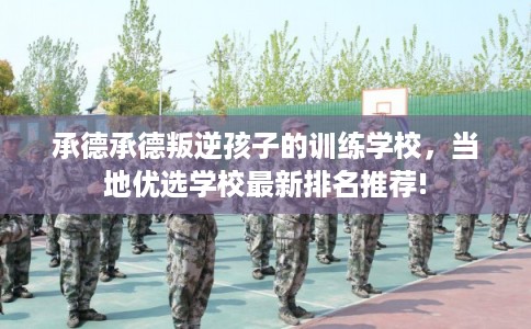 承德承德叛逆孩子的训练学校，当地优选学校最新排名推荐!