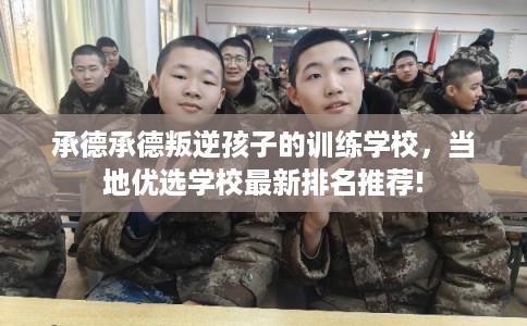 承德承德叛逆孩子的训练学校，当地优选学校最新排名推荐!