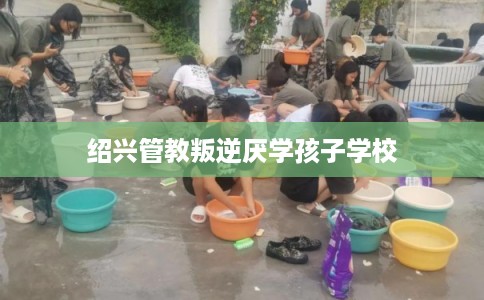 绍兴管教叛逆厌学孩子学校