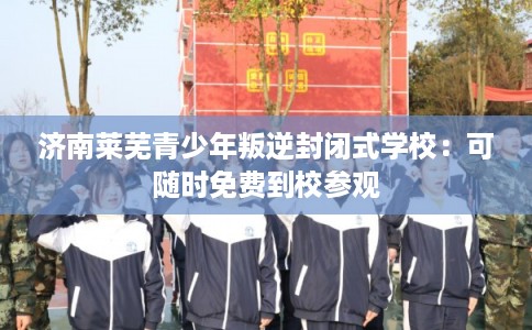 济南莱芜青少年叛逆封闭式学校：可随时免费到校参观