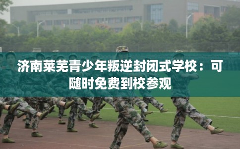 济南莱芜青少年叛逆封闭式学校：可随时免费到校参观