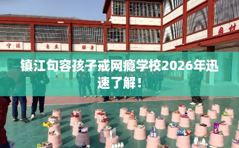 镇江句容孩子戒网瘾学校2026年迅速了解！