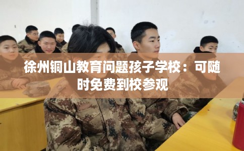 徐州铜山教育问题孩子学校：可随时免费到校参观