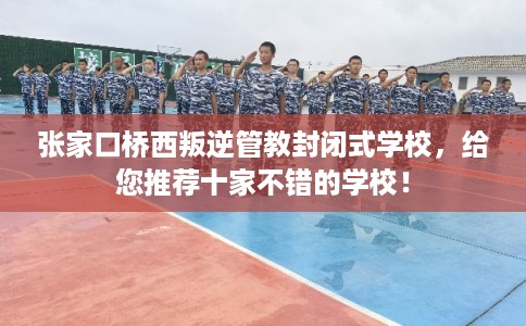 张家口桥西叛逆管教封闭式学校，给您推荐十家不错的学校！