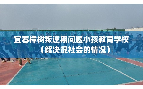宜春樟树叛逆期问题小孩教育学校（解决混社会的情况）