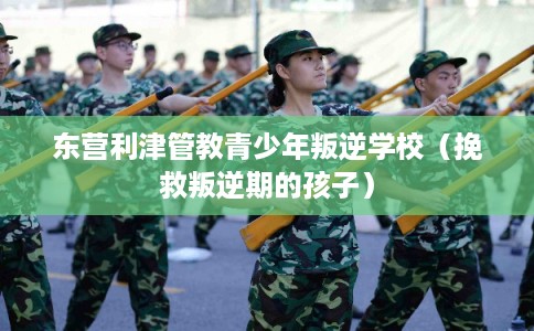 东营利津管教青少年叛逆学校（挽救叛逆期的孩子）