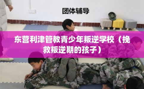 东营利津管教青少年叛逆学校（挽救叛逆期的孩子）