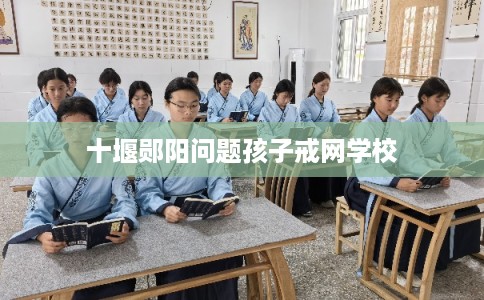 十堰郧阳问题孩子戒网学校 十堰郧阳问题孩子戒网学校