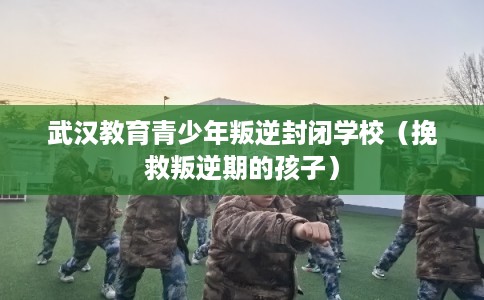 武汉教育青少年叛逆封闭学校（挽救叛逆期的孩子）
