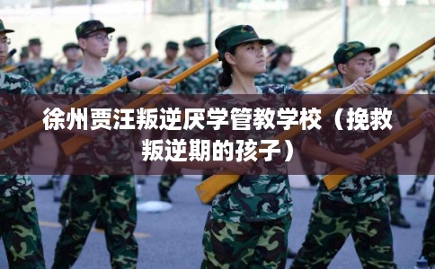 徐州贾汪叛逆厌学管教学校（挽救叛逆期的孩子）