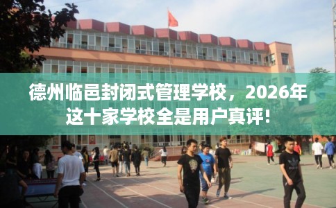 德州临邑封闭式管理学校，2026年这十家学校全是用户真评!