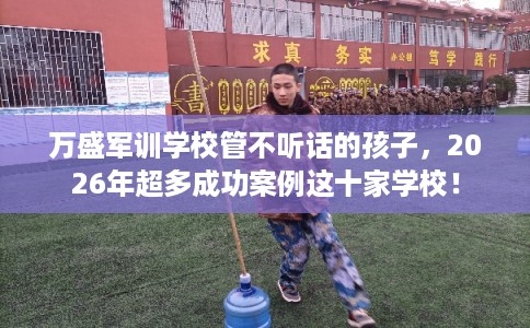 万盛军训学校管不听话的孩子，2026年超多成功案例这十家学校！