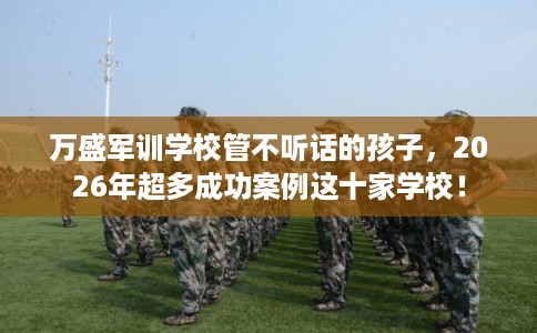 万盛军训学校管不听话的孩子，2026年超多成功案例这十家学校！