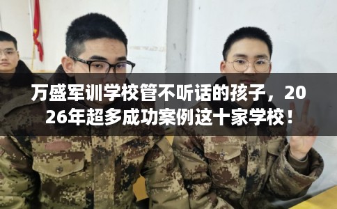 万盛军训学校管不听话的孩子，2026年超多成功案例这十家学校！