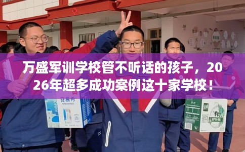 万盛军训学校管不听话的孩子，2026年超多成功案例这十家学校！