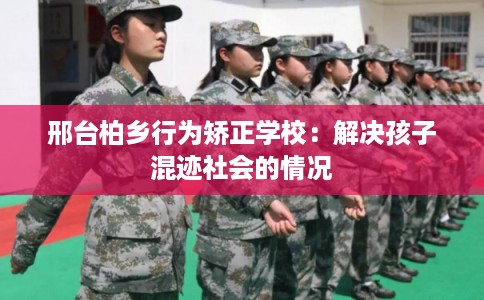 邢台柏乡行为矫正学校：解决孩子混迹社会的情况