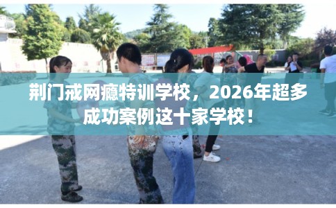 荆门戒网瘾特训学校，2026年超多成功案例这十家学校！