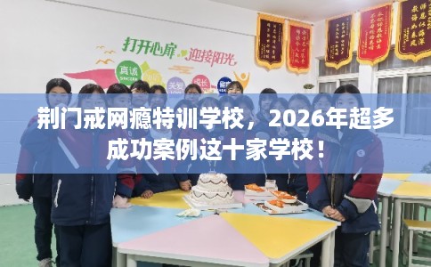 荆门戒网瘾特训学校，2026年超多成功案例这十家学校！