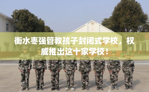 衡水枣强管教孩子封闭式学校，权威推出这十家学校！