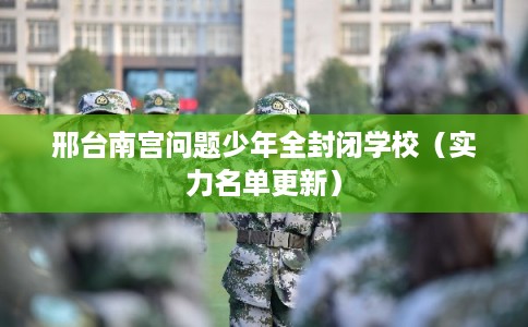 邢台南宫问题少年全封闭学校(实力名单更新) 邢台南宫问题少年全封闭学校(实力名单更新)