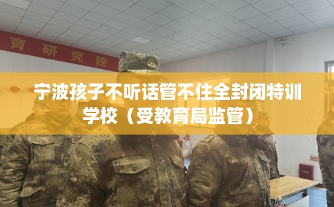 宁波孩子不听话管不住全封闭特训学校（受教育局监管）