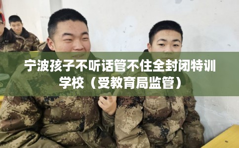宁波孩子不听话管不住全封闭特训学校（受教育局监管）