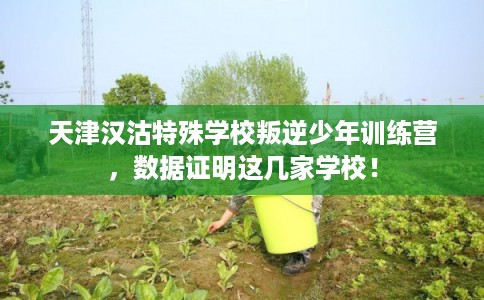 天津汉沽特殊学校叛逆少年训练营，数据证明这几家学校！