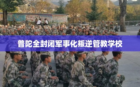 普陀全封闭军事化叛逆管教学校