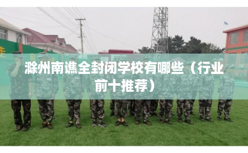 滁州南谯全封闭学校有哪些（行业前十推荐）