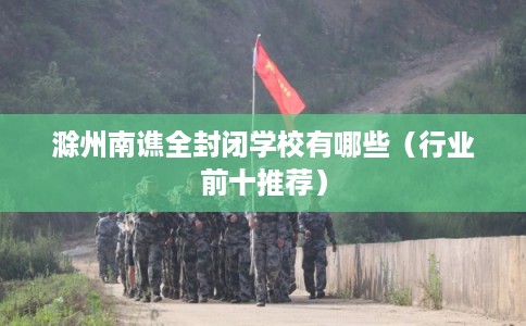 滁州南谯全封闭学校有哪些（行业前十推荐）