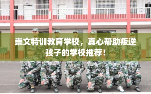 崇文特训教育学校，真心帮助叛逆孩子的学校推荐！