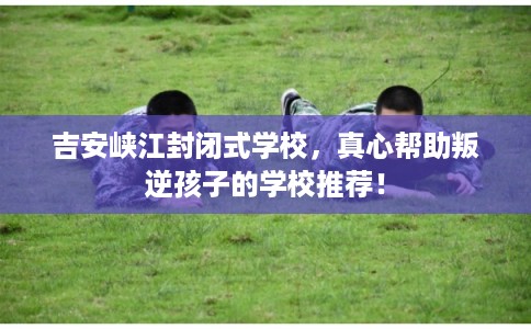 吉安峡江封闭式学校，真心帮助叛逆孩子的学校推荐！