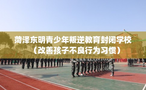 菏泽东明青少年叛逆教育封闭学校（改善孩子不良行为习惯）