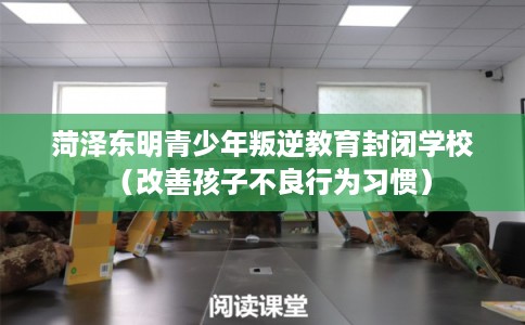 菏泽东明青少年叛逆教育封闭学校（改善孩子不良行为习惯）
