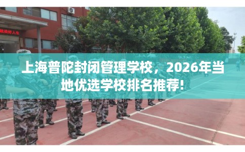 上海普陀封闭管理学校，2026年当地优选学校排名推荐!