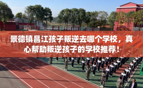 景德镇昌江孩子叛逆去哪个学校，真心帮助叛逆孩子的学校推荐！